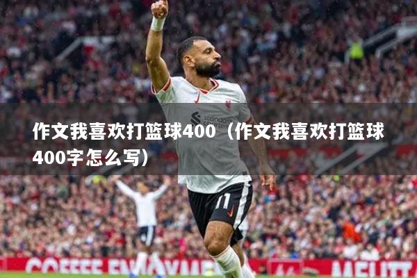 作文我喜欢打篮球400（作文我喜欢打篮球400字怎么写）