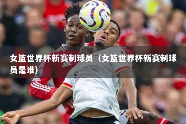 女篮世界杯新赛制球员(女篮世界杯新赛制球员是谁)