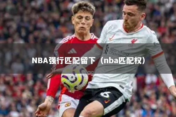 NBA强行匹配留下(nba匹配权)