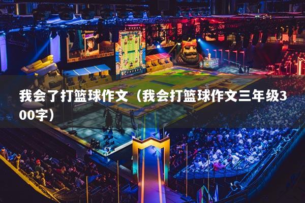我会了打篮球作文(我会打篮球作文三年级300字)