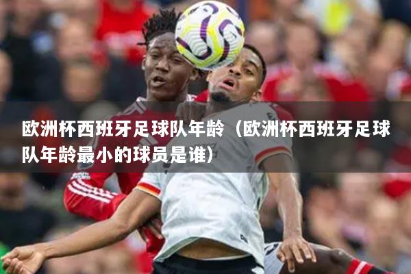 欧洲杯西班牙足球队年龄(欧洲杯西班牙足球队年龄最小的球员是谁)