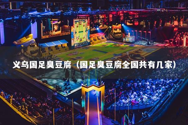 义乌国足臭豆腐(国足臭豆腐全国共有几家)