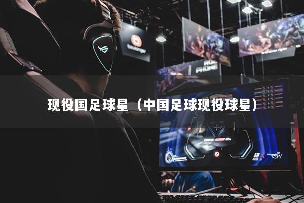 现役国足球星（中国足球现役球星）