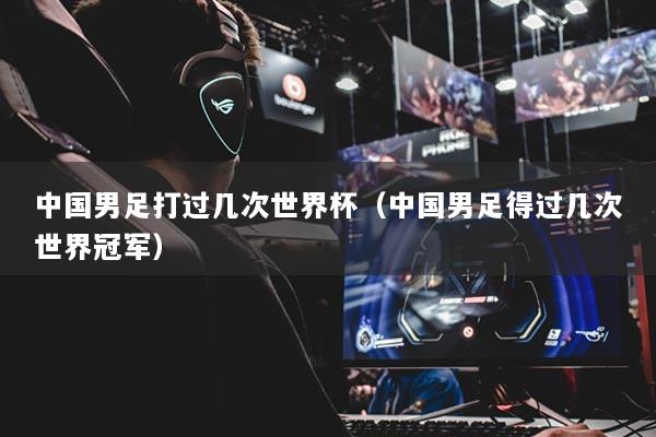 中国男足打过几次世界杯（中国男足得过几次世界冠军）