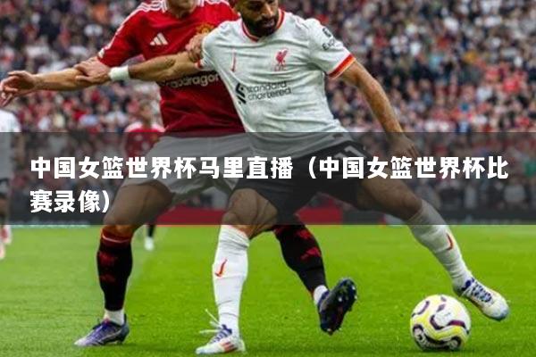 中国女篮世界杯马里直播(中国女篮世界杯比赛录像)